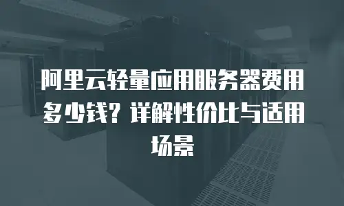 阿里云轻量应用服务器费用多少钱？详解性价比与适用场景