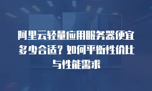阿里云轻量应用服务器便宜多少合适？如何平衡性价比与性能需求