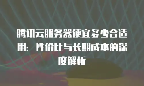 腾讯云服务器便宜多少合适用：性价比与长期成本的深度解析