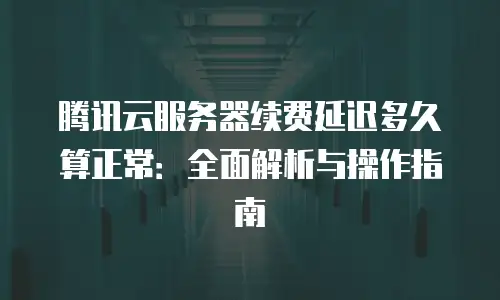 腾讯云服务器续费延迟多久算正常：全面解析与操作指南