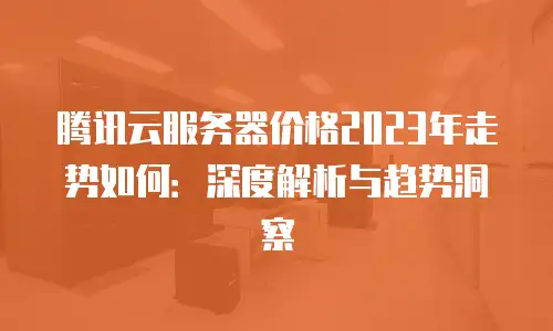 腾讯云服务器价格2023年走势如何：深度解析与趋势洞察