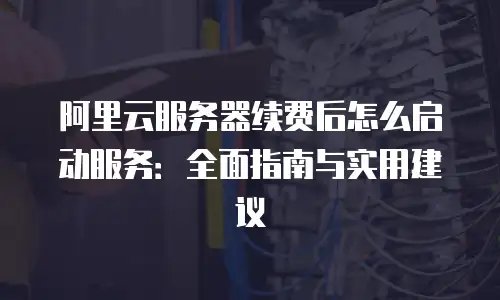 阿里云服务器续费后怎么启动服务：全面指南与实用建议