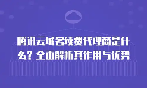 腾讯云域名续费代理商是什么？全面解析其作用与优势