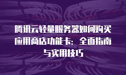 腾讯云轻量服务器如何购买应用商店功能卡：全面指南与实用技巧
