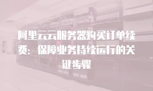 阿里云云服务器购买订单续费：保障业务持续运行的关键步骤
