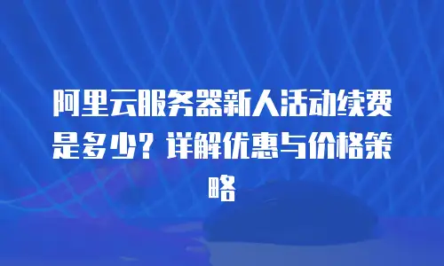 阿里云服务器新人活动续费是多少？详解优惠与价格策略