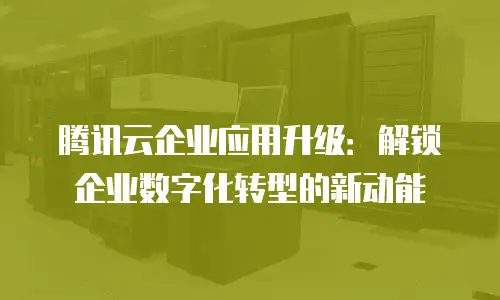 腾讯云企业应用升级：解锁企业数字化转型的新动能