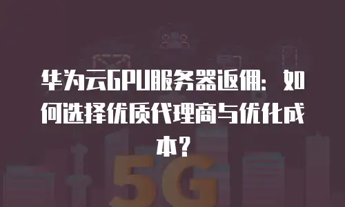 华为云GPU服务器返佣：如何选择优质代理商与优化成本？