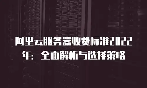阿里云服务器收费标准2022年：全面解析与选择策略