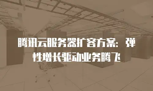 腾讯云服务器扩容方案：弹性增长驱动业务腾飞