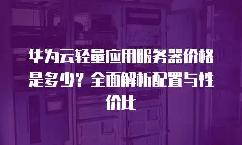 华为云轻量应用服务器价格是多少？全面解析配置与性价比