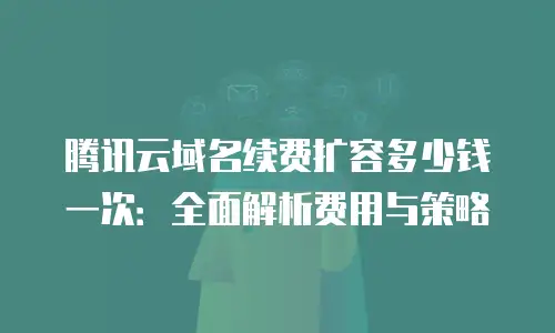 腾讯云域名续费扩容多少钱一次：全面解析费用与策略