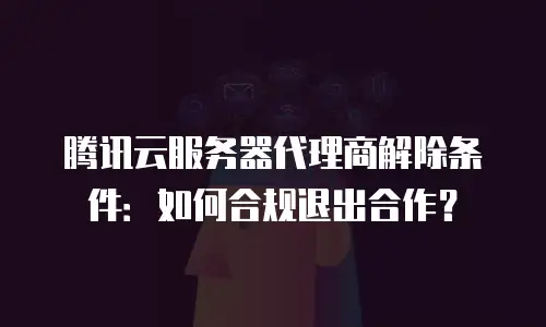 腾讯云服务器代理商解除条件：如何合规退出合作？