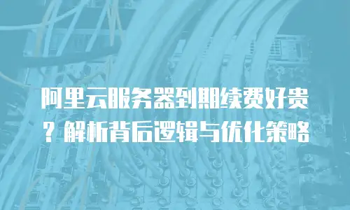 阿里云服务器到期续费好贵？解析背后逻辑与优化策略