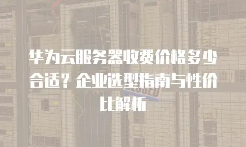 华为云服务器收费价格多少合适？企业选型指南与性价比解析