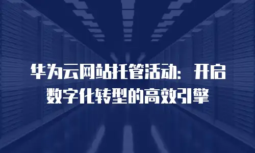 华为云网站托管活动：开启数字化转型的高效引擎