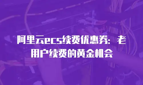 阿里云ecs续费优惠券：老用户续费的黄金机会