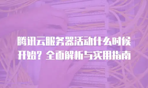 腾讯云服务器活动什么时候开始？全面解析与实用指南