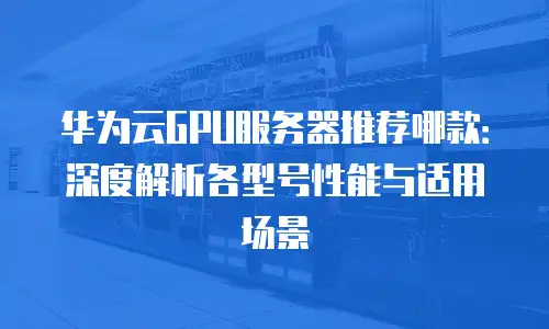 华为云GPU服务器推荐哪款：深度解析各型号性能与适用场景