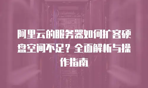 阿里云的服务器如何扩容硬盘空间不足？全面解析与操作指南