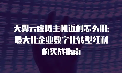 天翼云虚拟主机返利怎么用：最大化企业数字化转型红利的实战指南