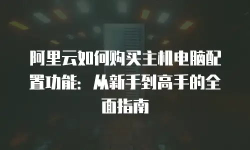 阿里云如何购买主机电脑配置功能：从新手到高手的全面指南
