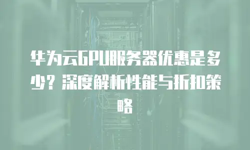 华为云GPU服务器优惠是多少？深度解析性能与折扣策略