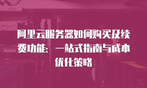 阿里云服务器如何购买及续费功能：一站式指南与成本优化策略
