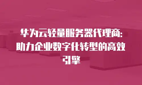 华为云轻量服务器代理商：助力企业数字化转型的高效引擎