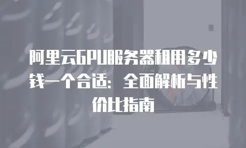 阿里云GPU服务器租用多少钱一个合适：全面解析与性价比指南