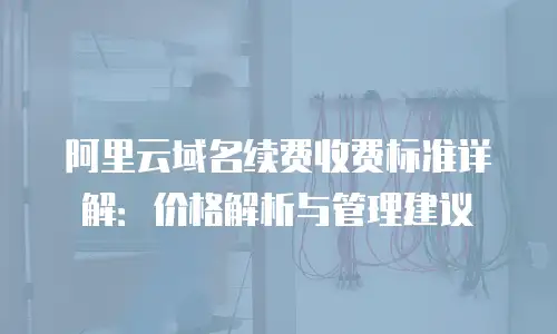阿里云域名续费收费标准详解：价格解析与管理建议