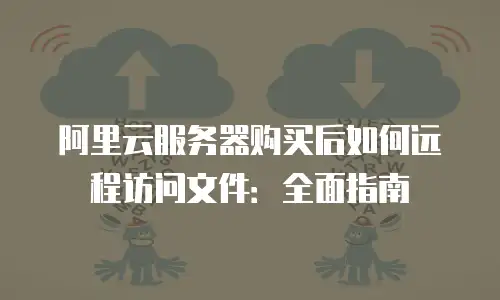 阿里云服务器购买后如何远程访问文件：全面指南