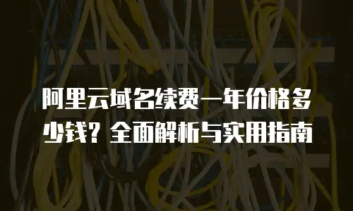 阿里云域名续费一年价格多少钱？全面解析与实用指南