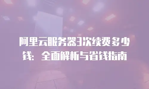 阿里云服务器3次续费多少钱：全面解析与省钱指南