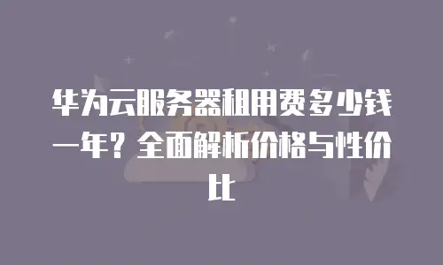 华为云服务器租用费多少钱一年？全面解析价格与性价比