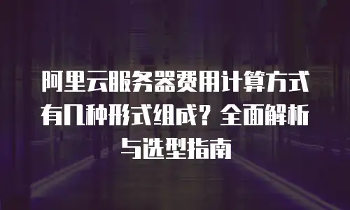 阿里云服务器费用计算方式有几种形式组成？全面解析与选型指南