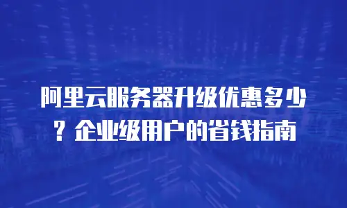 阿里云服务器升级优惠多少？企业级用户的省钱指南