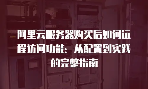 阿里云服务器购买后如何远程访问功能：从配置到实践的完整指南