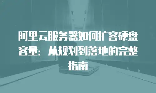 阿里云服务器如何扩容硬盘容量：从规划到落地的完整指南