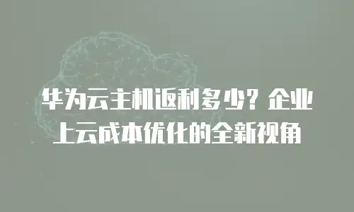 华为云主机返利多少？企业上云成本优化的全新视角