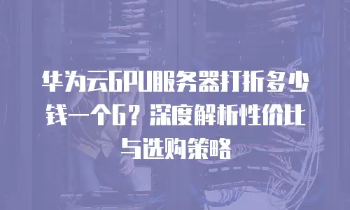 华为云GPU服务器打折多少钱一个G？深度解析性价比与选购策略