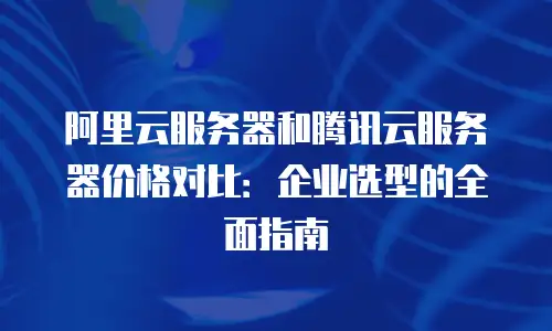 阿里云服务器和腾讯云服务器价格对比：企业选型的全面指南