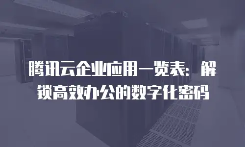 腾讯云企业应用一览表：解锁高效办公的数字化密码