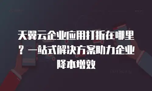 天翼云企业应用打折在哪里？一站式解决方案助力企业降本增效
