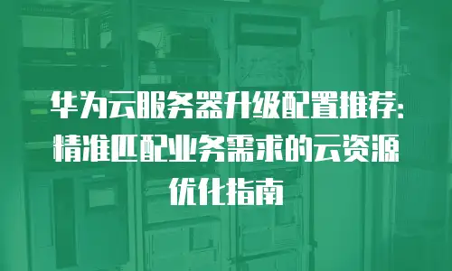 华为云服务器升级配置推荐：精准匹配业务需求的云资源优化指南