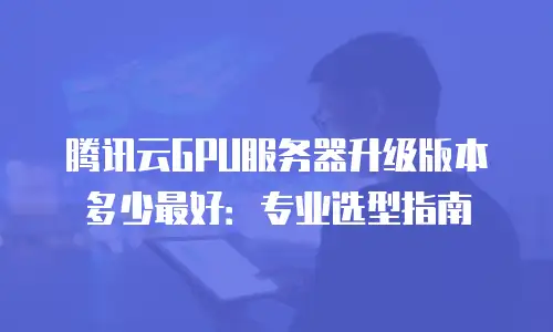 腾讯云GPU服务器升级版本多少最好：专业选型指南