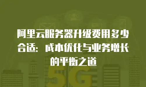 阿里云服务器升级费用多少合适：成本优化与业务增长的平衡之道
