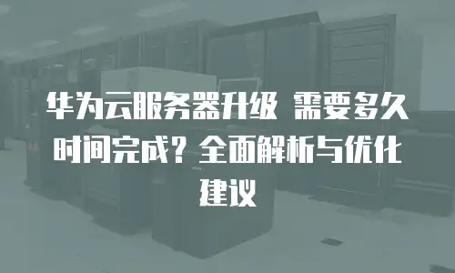 华为云服务器升级 需要多久时间完成？全面解析与优化建议
