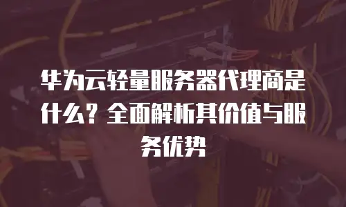 华为云轻量服务器代理商是什么？全面解析其价值与服务优势