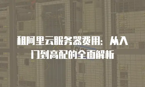 租阿里云服务器费用：从入门到高配的全面解析